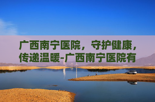 广西南宁医院，守护健康，传递温暖-广西南宁医院有哪些