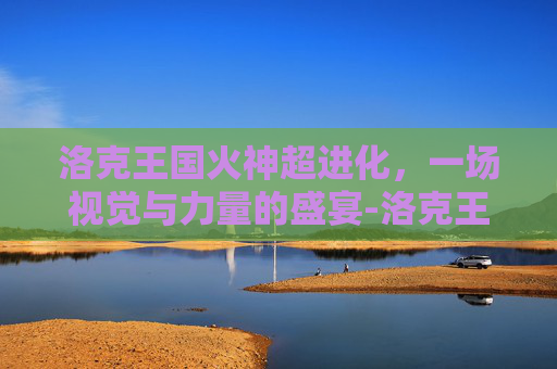 洛克王国火神超进化，一场视觉与力量的盛宴-洛克王国火神超进化豪炎战神