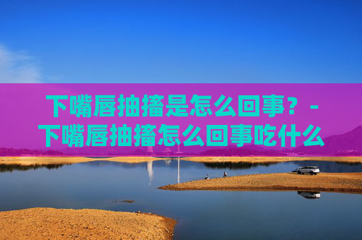 下嘴唇抽搐是怎么回事？-下嘴唇抽搐怎么回事吃什么药