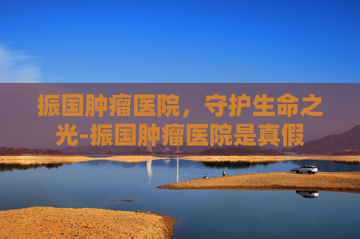 振国肿瘤医院，守护生命之光-振国肿瘤医院是真假