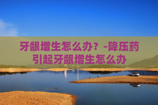 牙龈增生怎么办？-降压药引起牙龈增生怎么办