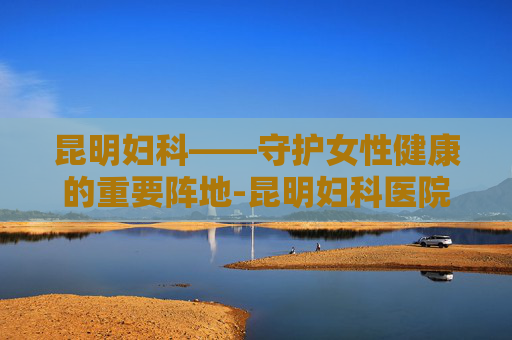 昆明妇科——守护女性健康的重要阵地-昆明妇科医院