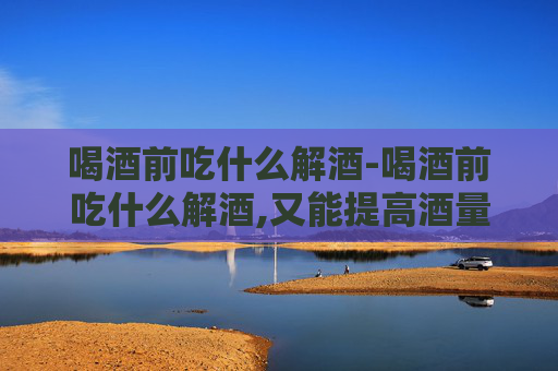 喝酒前吃什么解酒-喝酒前吃什么解酒,又能提高酒量