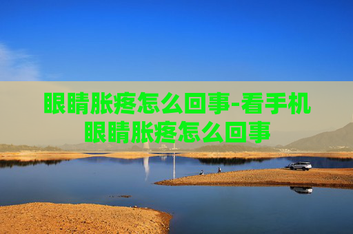 眼睛胀疼怎么回事-看手机眼睛胀疼怎么回事