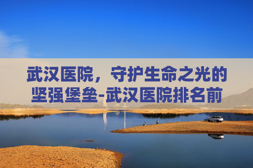 武汉医院，守护生命之光的坚强堡垒-武汉医院排名前十的医院排行榜