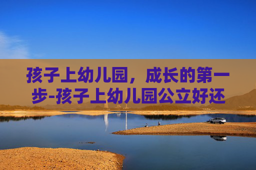 孩子上幼儿园，成长的第一步-孩子上幼儿园公立好还是私立好