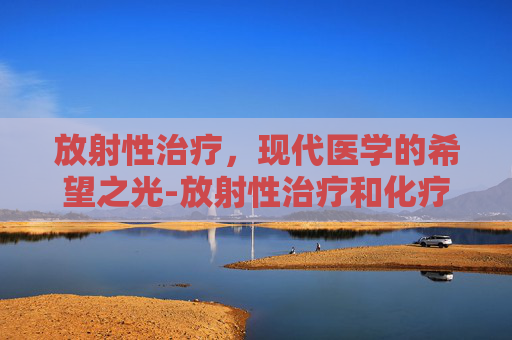 放射性治疗，现代医学的希望之光-放射性治疗和化疗的区别