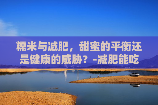 糯米与减肥，甜蜜的平衡还是健康的威胁？-减肥能吃糯米吗会胖吗