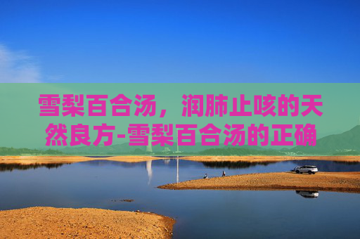 雪梨百合汤，润肺止咳的天然良方-雪梨百合汤的正确煮法