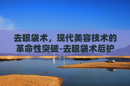 去眼袋术，现代美容技术的革命性突破-去眼袋术后护理及忌口