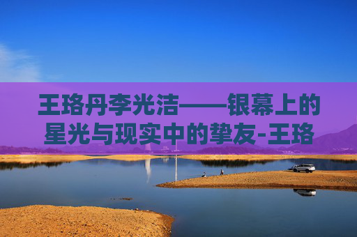 王珞丹李光洁——银幕上的星光与现实中的挚友-王珞丹李光洁什么关系
