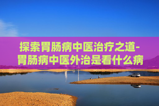 探索胃肠病中医治疗之道-胃肠病中医外治是看什么病的