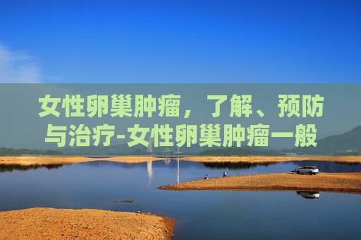 女性卵巢肿瘤，了解、预防与治疗-女性卵巢肿瘤一般是良性还是恶性
