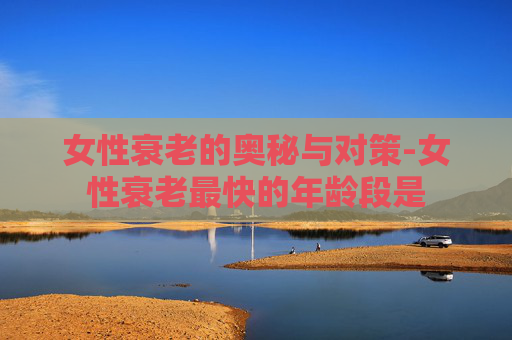 女性衰老的奥秘与对策-女性衰老最快的年龄段是