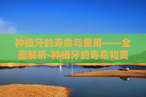 种植牙的寿命与费用——全面解析-种植牙的寿命和费用是多少