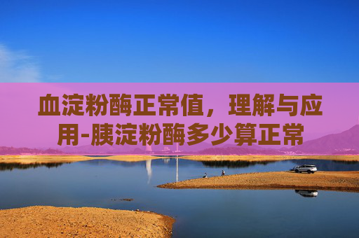 血淀粉酶正常值，理解与应用-胰淀粉酶多少算正常