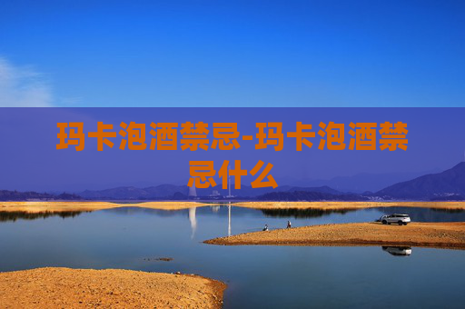 玛卡泡酒禁忌-玛卡泡酒禁忌什么