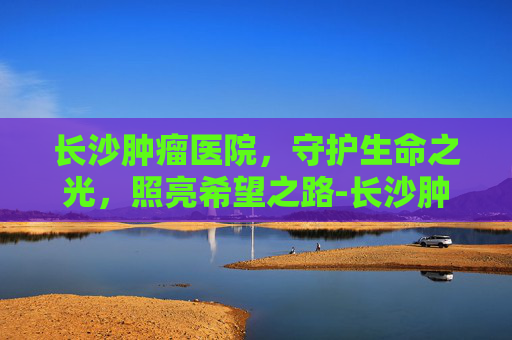 长沙肿瘤医院，守护生命之光，照亮希望之路-长沙肿瘤医院在哪里