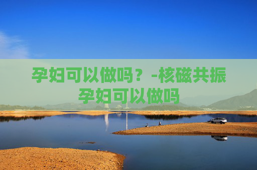 孕妇可以做吗？-核磁共振孕妇可以做吗