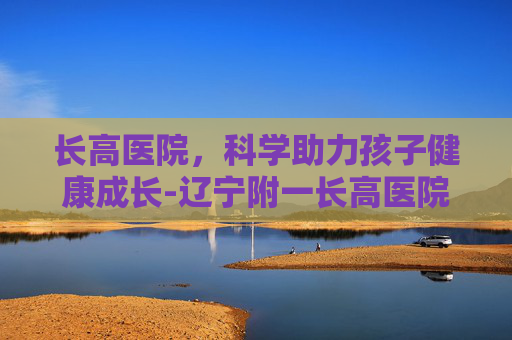 长高医院，科学助力孩子健康成长-辽宁附一长高医院