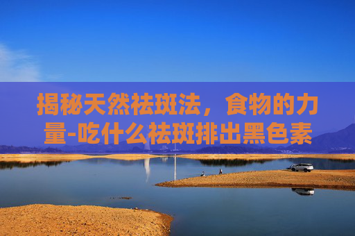揭秘天然祛斑法，食物的力量-吃什么祛斑排出黑色素