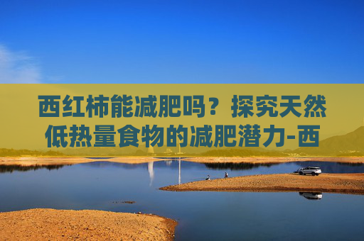 西红柿能减肥吗？探究天然低热量食物的减肥潜力-西红柿能减肥吗?