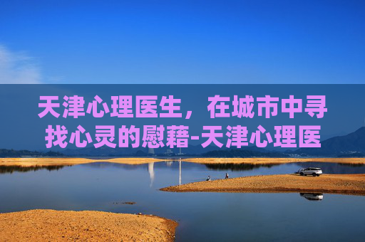 天津心理医生，在城市中寻找心灵的慰藉-天津心理医生哪个医院最好