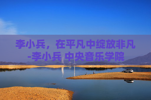 李小兵，在平凡中绽放非凡-李小兵 中央音乐学院