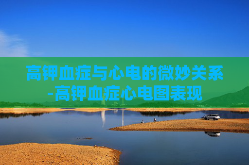 高钾血症与心电的微妙关系-高钾血症心电图表现