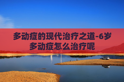 多动症的现代治疗之道-6岁多动症怎么治疗呢