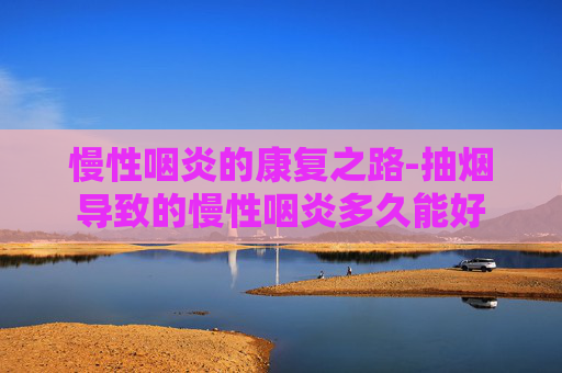 慢性咽炎的康复之路-抽烟导致的慢性咽炎多久能好