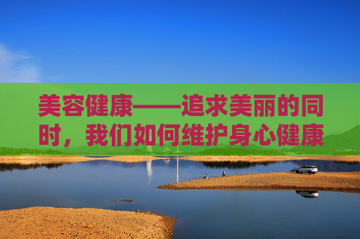美容健康——追求美丽的同时，我们如何维护身心健康？-美容健康管理中心具体做什么