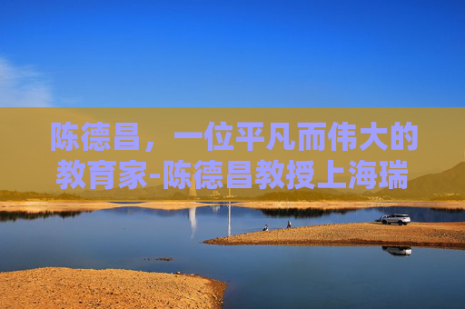 陈德昌，一位平凡而伟大的教育家-陈德昌教授上海瑞金医院