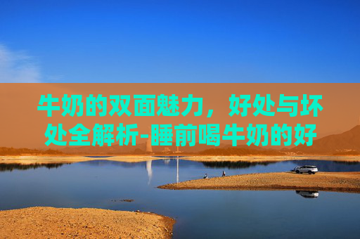 牛奶的双面魅力，好处与坏处全解析-睡前喝牛奶的好处和坏处