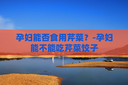 孕妇能否食用芹菜？-孕妇能不能吃芹菜饺子