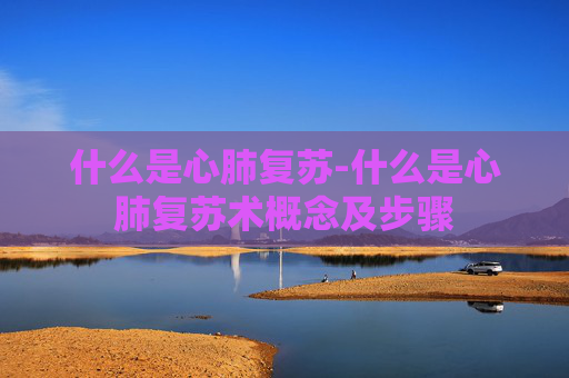 什么是心肺复苏-什么是心肺复苏术概念及步骤