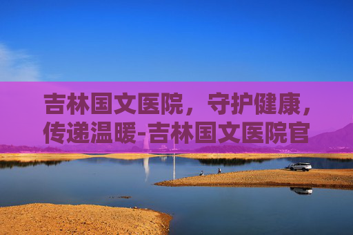 吉林国文医院，守护健康，传递温暖-吉林国文医院官网