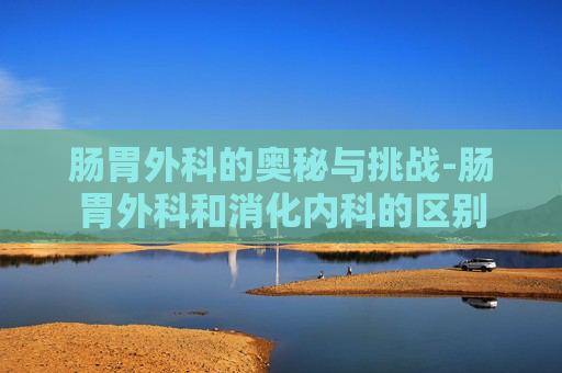肠胃外科的奥秘与挑战-肠胃外科和消化内科的区别