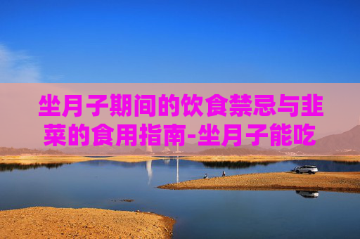坐月子期间的饮食禁忌与韭菜的食用指南-坐月子能吃韭菜吗?会回奶吗