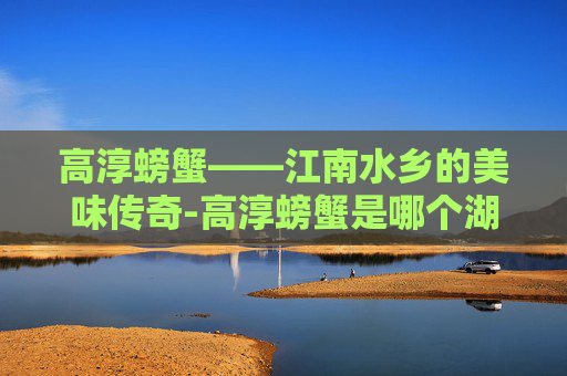 高淳螃蟹——江南水乡的美味传奇-高淳螃蟹是哪个湖
