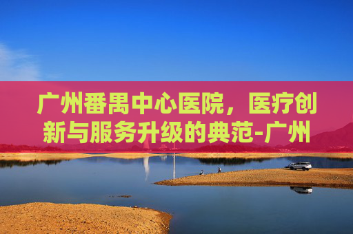 广州番禺中心医院，医疗创新与服务升级的典范-广州番禺中心医院是三甲医院吗