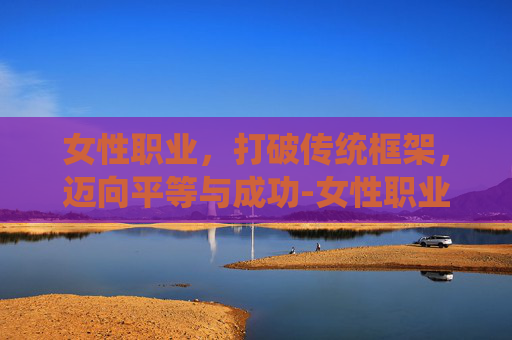 女性职业，打破传统框架，迈向平等与成功-女性职业大全一览表