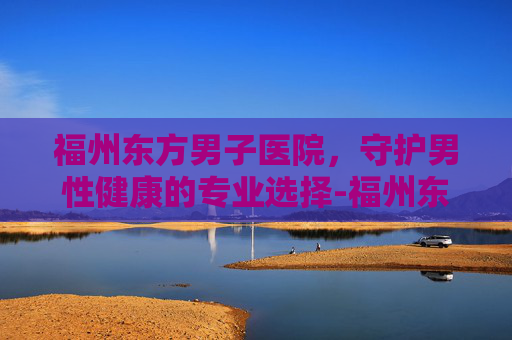 福州东方男子医院，守护男性健康的专业选择-福州东方男子医院可靠吗