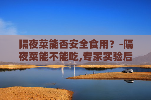 隔夜菜能否安全食用？-隔夜菜能不能吃,专家实验后说出了实情