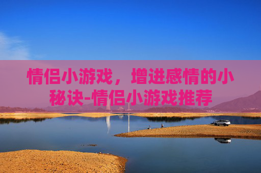 情侣小游戏，增进感情的小秘诀-情侣小游戏推荐