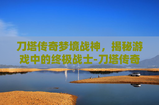 刀塔传奇梦境战神，揭秘游戏中的终极战士-刀塔传奇梦境战神是谁