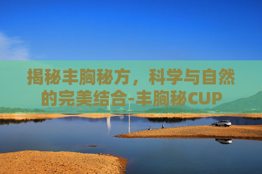揭秘丰胸秘方，科学与自然的完美结合-丰胸秘CUP