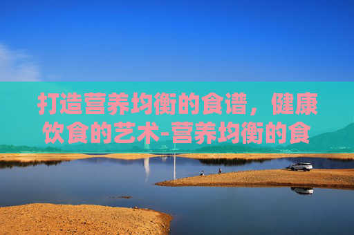 打造营养均衡的食谱，健康饮食的艺术-营养均衡的食谱设计表
