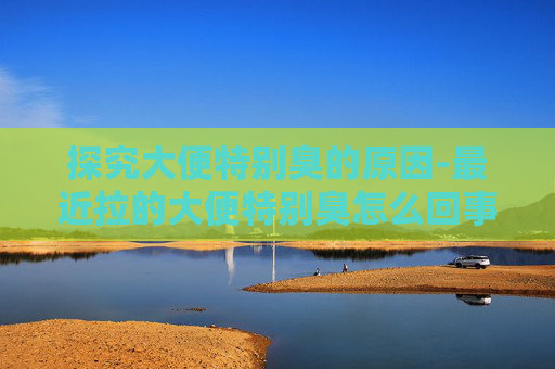探究大便特别臭的原因-最近拉的大便特别臭怎么回事