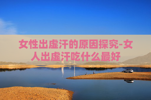 女性出虚汗的原因探究-女人出虚汗吃什么最好